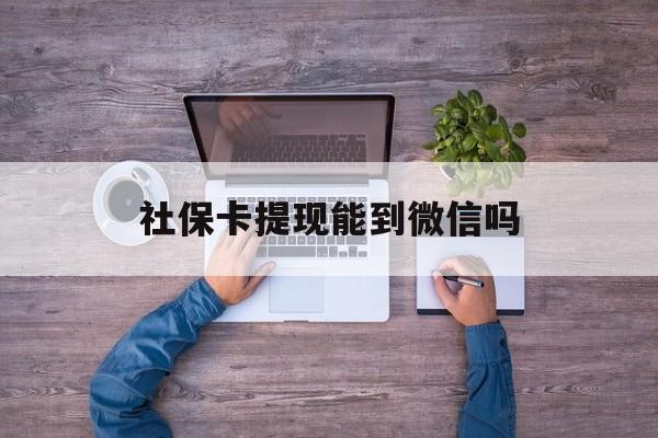 诸暨最新社保卡提现能到微信吗方法分析(最方便真实的诸暨社保卡提现?方法)